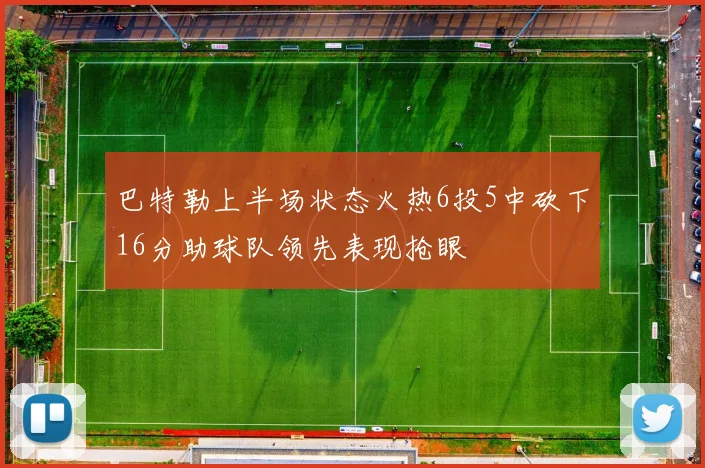 巴特勒上半场状态火热6投5中砍下16分助球队领先表现抢眼