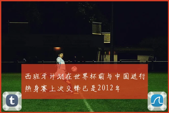 西班牙计划在世界杯前与中国进行热身赛上次交锋已是2012年