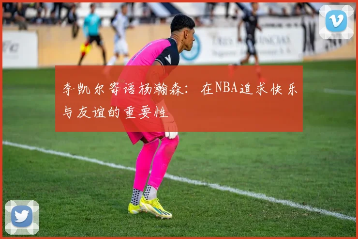 李凯尔寄语杨瀚森：在NBA追求快乐与友谊的重要性