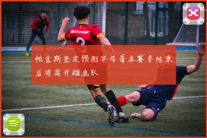 帕金斯坚定预测字母哥本赛季结束后将离开雄鹿队