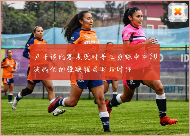 卢卡谈比赛表现对手三分球命中50次我们的强硬程度时好时坏