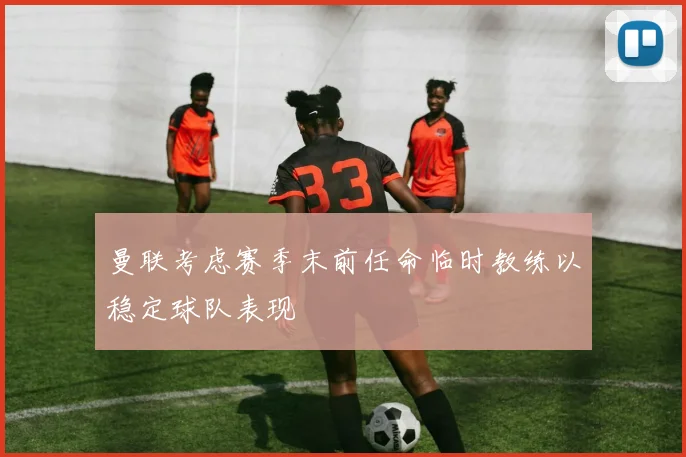 曼联考虑赛季末前任命临时教练以稳定球队表现