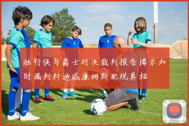 独行侠与爵士对决裁判报告揭示加时漏判科迪威廉姆斯犯规真相