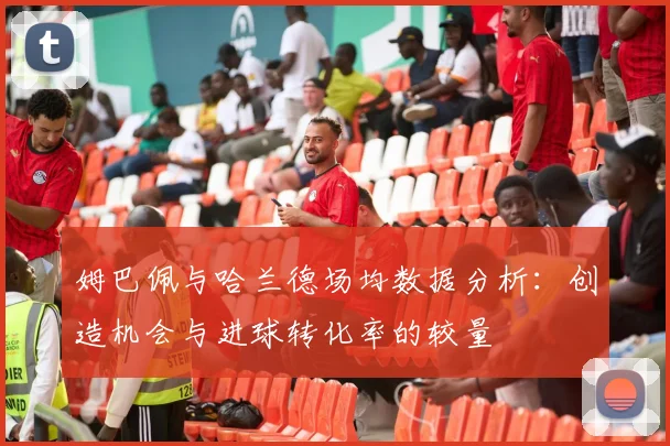 姆巴佩与哈兰德场均数据分析：创造机会与进球转化率的较量
