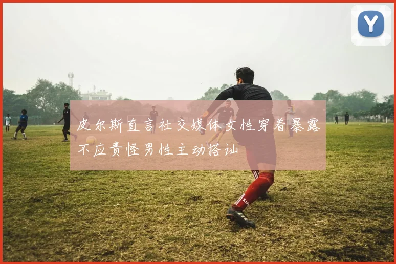 皮尔斯直言社交媒体女性穿着暴露不应责怪男性主动搭讪