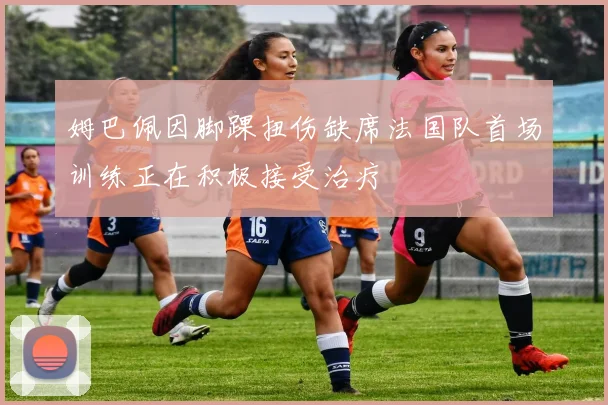 姆巴佩因脚踝扭伤缺席法国队首场训练正在积极接受治疗