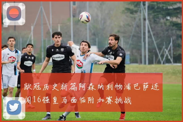 欧冠历史新篇阿森纳利物浦巴萨连闯16强皇马面临附加赛挑战