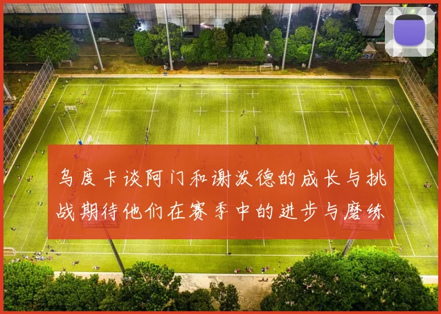 乌度卡谈阿门和谢泼德的成长与挑战期待他们在赛季中的进步与磨练