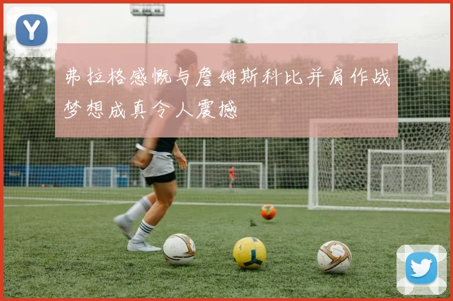 弗拉格感慨与詹姆斯科比并肩作战梦想成真令人震撼