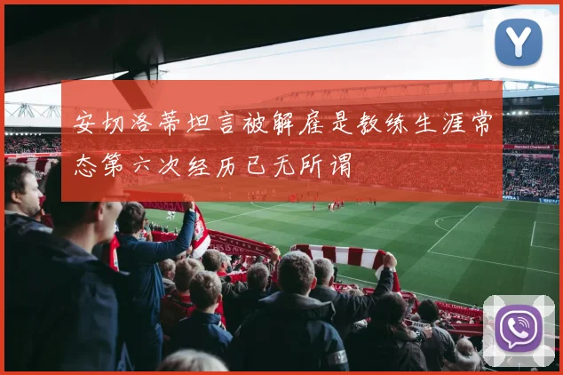 安切洛蒂坦言被解雇是教练生涯常态第六次经历已无所谓