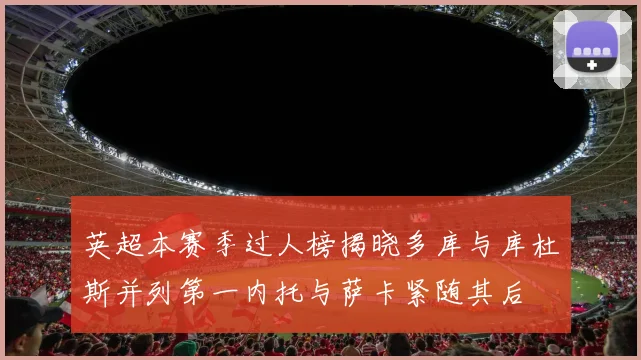 英超本赛季过人榜揭晓多库与库杜斯并列第一内托与萨卡紧随其后