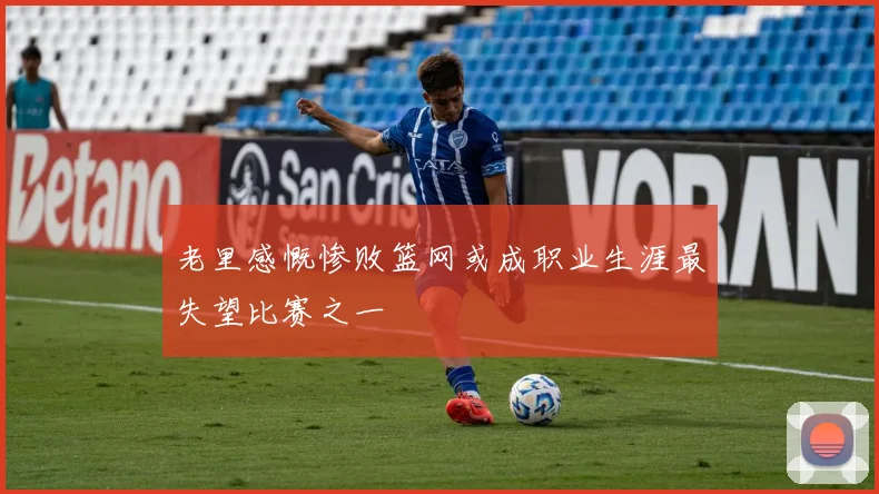 老里感慨惨败篮网或成职业生涯最失望比赛之一