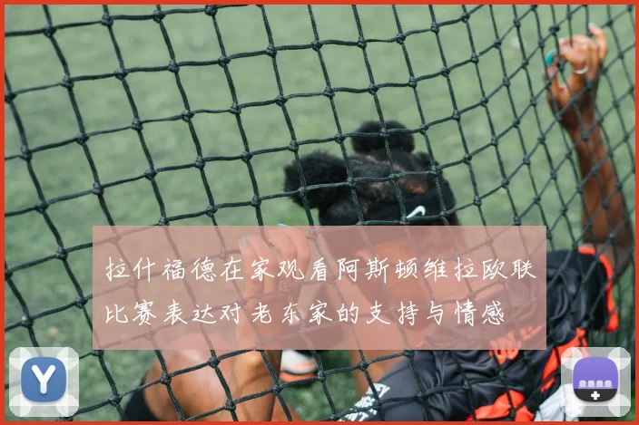 拉什福德在家观看阿斯顿维拉欧联比赛表达对老东家的支持与情感