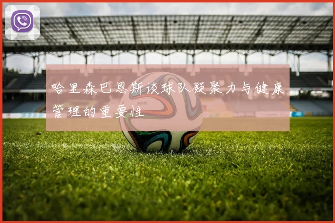 哈里森巴恩斯谈球队凝聚力与健康管理的重要性