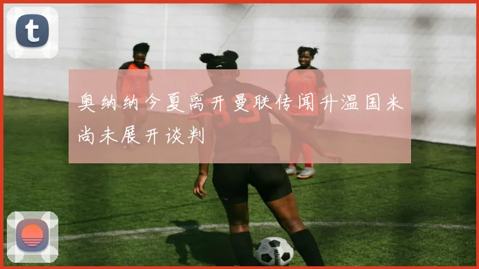 奥纳纳今夏离开曼联传闻升温国米尚未展开谈判