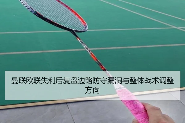 曼联欧联失利后复盘边路防守漏洞与整体战术调整方向